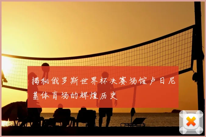 揭秘俄罗斯世界杯决赛场馆卢日尼基体育场的辉煌历史