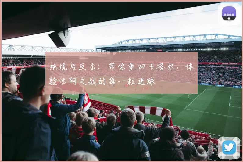 绝境与反击：带你重回卡塔尔，体验法阿之战的每一粒进球