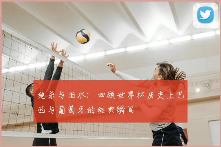 绝杀与泪水：回顾世界杯历史上巴西与葡萄牙的经典瞬间