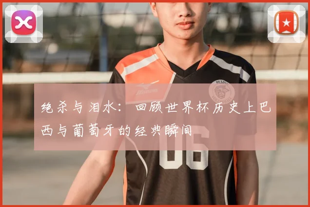 绝杀与泪水：回顾世界杯历史上巴西与葡萄牙的经典瞬间