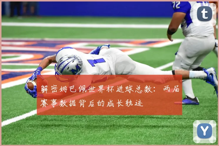 解密姆巴佩世界杯进球总数：两届赛事数据背后的成长轨迹