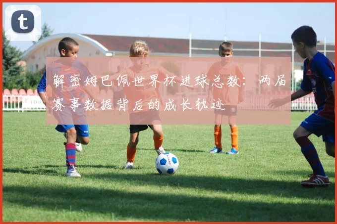 解密姆巴佩世界杯进球总数：两届赛事数据背后的成长轨迹