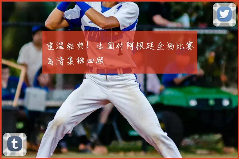 重温经典！法国对阿根廷全场比赛高清集锦回顾