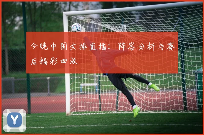 今晚中国女排直播：阵容分析与赛后精彩回放