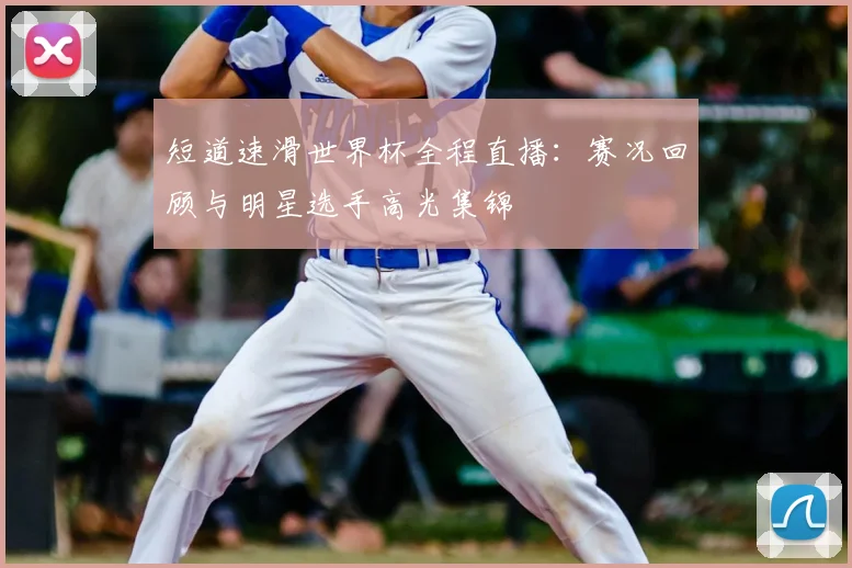 短道速滑世界杯全程直播：赛况回顾与明星选手高光集锦