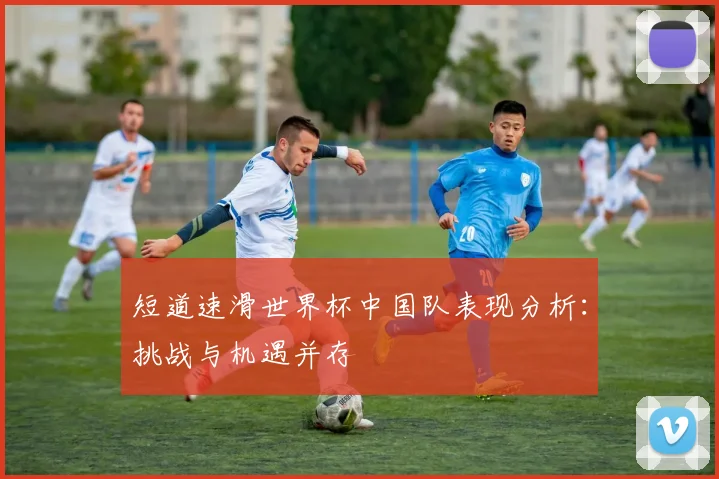 短道速滑世界杯中国队表现分析:挑战与机遇并存