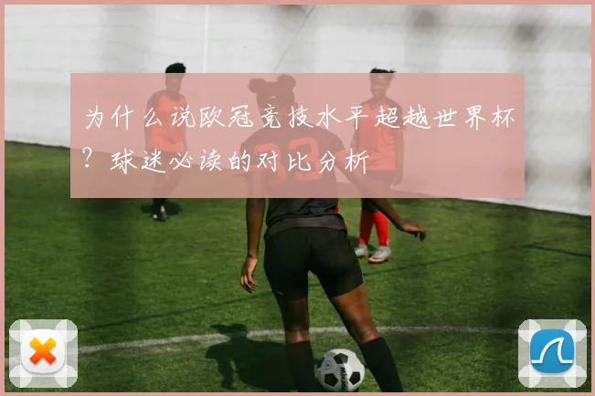 为什么说欧冠竞技水平超越世界杯？球迷必读的对比分析
