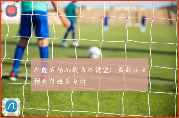 科隆客场挑战马格德堡：最新比分预测与胜负分析