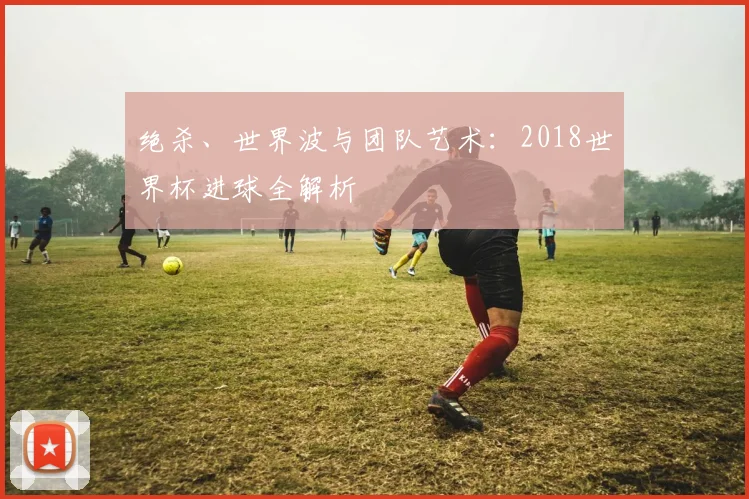 绝杀、世界波与团队艺术：2018世界杯进球全解析