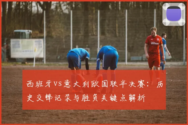 西班牙vs意大利欧国联半决赛：历史交锋记录与胜负关键点解析