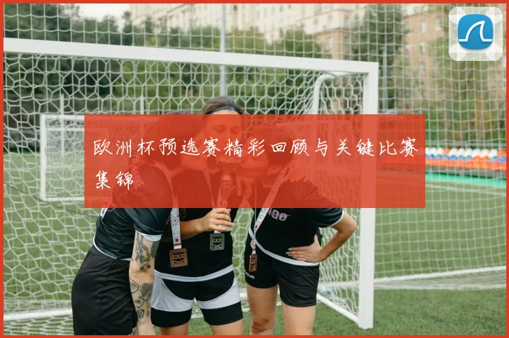 欧洲杯预选赛精彩回顾与关键比赛集锦