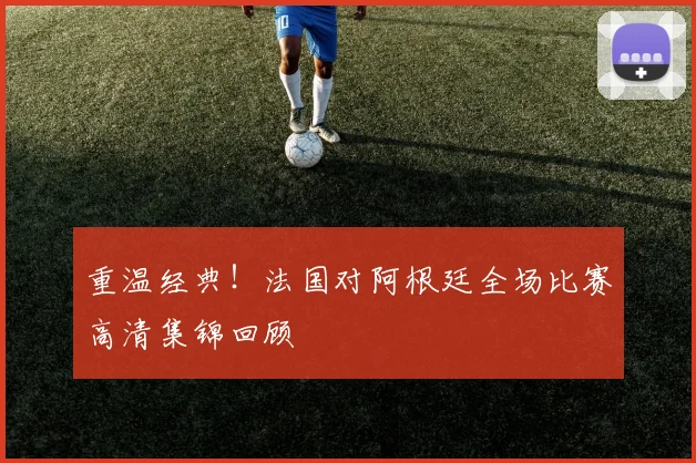 重温经典！法国对阿根廷全场比赛高清集锦回顾