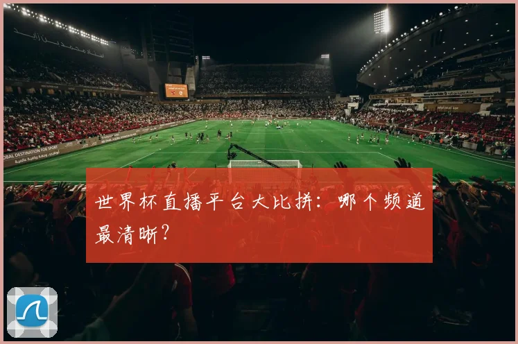 世界杯直播平台大比拼：哪个频道最清晰？