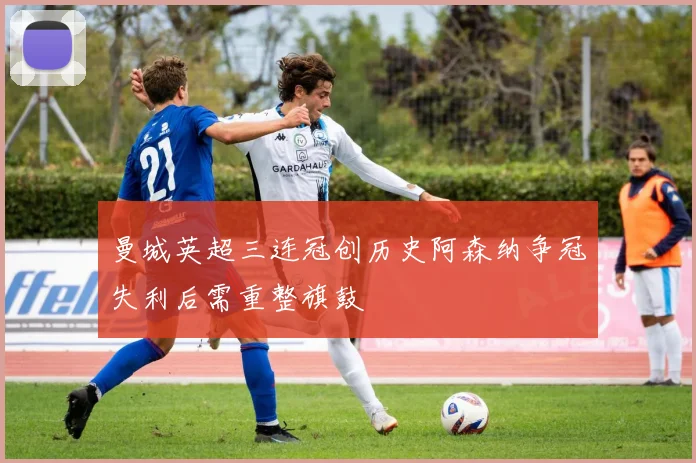 曼城英超三连冠创历史阿森纳争冠失利后需重整旗鼓