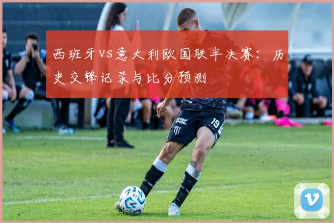 西班牙vs意大利欧国联半决赛：历史交锋记录与比分预测
