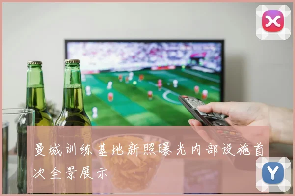 曼城训练基地新照曝光内部设施首次全景展示